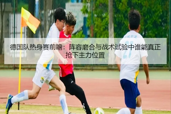 德国队热身赛前瞻：阵容磨合与战术试验中谁能真正抢下主力位置
